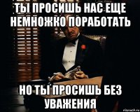 ты просишь нас еще немножко поработать но ты просишь без уважения