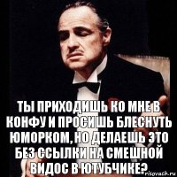 ты приходишь ко мне в конфу и просишь блеснуть юморком, но делаешь это без ссылки на смешной видос в ютубчике?