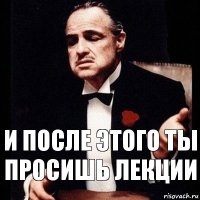 и после этого ты просишь лекции