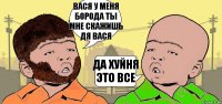 ВАСЯ У МЕНЯ БОРОДА ТЫ МНЕ СКАЖИШЬ ДЯ ВАСЯ ДА ХУЙНЯ ЭТО ВСЕ