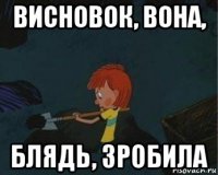 висновок, вона, блядь, зробила