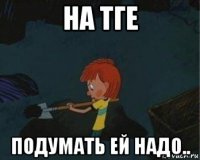 на тге подумать ей надо..