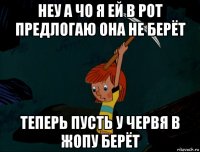 неу а чо я ей в рот предлогаю она не берёт теперь пусть у червя в жопу берёт