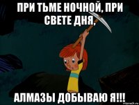 при тьме ночной, при свете дня, алмазы добываю я!!!