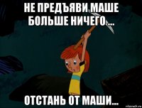 не предъяви маше больше ничего ... отстань от маши...