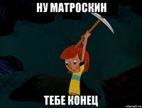 ну матроскин тебе конец