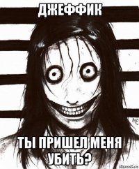 джеффик ты пришел меня убить?