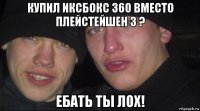 купил иксбокс 360 вместо плейстейшен 3 ? ебать ты лох!