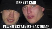 привет саш решил встать из-за стола?