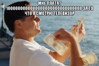 мне платят 1000000000000000000000000000000 за то что я смотрю телевизор 