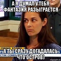 а я думал у тебя фантазия разыграется а ты сразу догадалась что остров)