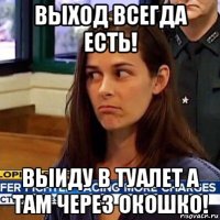 выход всегда есть! выиду в туалет а там через окошко!