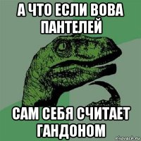 а что если вова пантелей сам себя считает гандоном