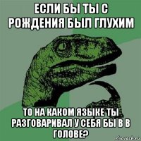 если бы ты с рождения был глухим то на каком языке ты разговаривал у себя бы в в голове?