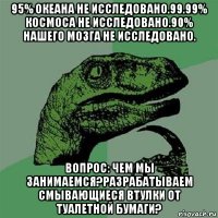 95% океана не исследовано.99.99% космоса не исследовано.90% нашего мозга не исследовано. вопрос: чем мы занимаемся?разрабатываем смывающиеся втулки от туалетной бумаги?