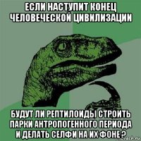 если наступит конец человеческой цивилизации будут ли рептилоиды строить парки антропогенного периода и делать селфи на их фоне ?