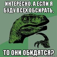 интересно, а если я буду всех обсирать, то они обидятся?