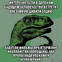 интересно, если в далеком будущем человечество встретит внеземную цивилизацию будут ли фильмы про вторжение инопланетян запрещены, как пропаганда расизма и ксенофобии?