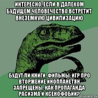 интересно, если в далеком будущем человечество встретит внеземную цивилизацию будут ли книги, фильмы, игр про вторжение инопланетян запрещены, как пропаганда расизма и ксенофобии?