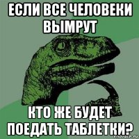 если все человеки вымрут кто же будет поедать таблетки?