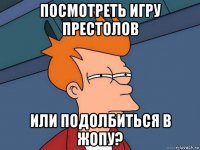 посмотреть игру престолов или подолбиться в жопу?