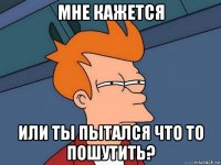 мне кажется или ты пытался что то пошутить?