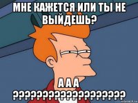 мне кажется или ты не выйдешь? а а а ???????????????????