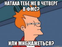 натаха тебе же в четверг в фмс? или мне кажеться?