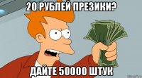 20 рублей презики? дайте 50000 штук