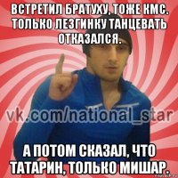 встретил братуху, тоже кмс. только лезгинку танцевать отказался. а потом сказал, что татарин, только мишар.