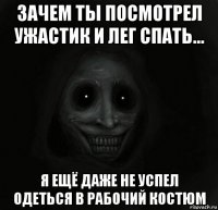 зачем ты посмотрел ужастик и лег спать... я ещё даже не успел одеться в рабочий костюм