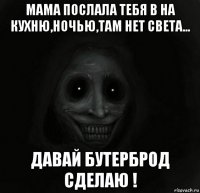 мама послала тебя в на кухню,ночью,там нет света... давай бутерброд сделаю !