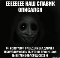 ееееееее наш славик описался он испугался слендермена давай я тебя улажу спать ты утром проснешся ты в гавне обасрешся хе хе