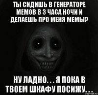 ты сидишь в генераторе мемов в 3 часа ночи и делаешь про меня мемы? ну ладно. . . я пока в твоем шкафу посижу. . .