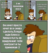 Эй Диппер что мне делать Билл предложил мне контракт снова А не пренемай и все Но он сказал что если приму будет 3 сезон Гравити Фолза и я принела Ч-что ты что только что сказала Он хочет просто хочет все снова сделать.Лучше жди Алекса Хирша пусть он придложит тебя контракт и ты принемай :3