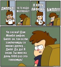 ДИППКА! ЧЁ ТЕ НАДО, МОЛЯВКА?! Я ХОЧУ АЙФОН 6 БИЛЛ!!! Чё сосна? Дай Мейбл айфон.
Билл: ок, ток если зайлючишь со мной сделку.....
Дипп: Да, да! Я знаю. Ты мне на день 1000 раз это говоришь!