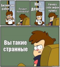 Бизнес не работает Продукт пробовала? Нет денег... А вчера себе айфон купила Вы такие странные