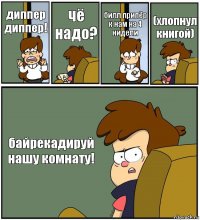 диппер диппер! чё надо? билл припёр к нам на 4 нидели (хлопнул книгой) байрекадируй нашу комнату!