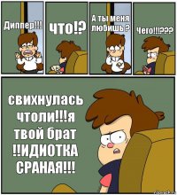 Диппер!!! что!? А ты меня любишь ? Чего!!!??? свихнулась чтоли!!!я твой брат !!ИДИОТКА СРАНАЯ!!!