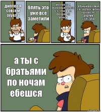 диппер я совсем охуела блять это уже все заметили нет просто я вчера выебалась со стеном и с фордом за деньги ебаный врот моя сестра проститука трахается с дядями сочуствую а ты с братьями по ночам ебешся