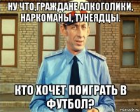 ну что,граждане алкоголики, наркоманы, тунеядцы. кто хочет поиграть в футбол?