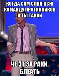 когда сам слил всю команду противников и ты такой че эт за раки, блеать