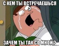 с кем ты встречаешься ? зачем ты так со мной ?