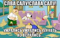 слва салу!слава салу! ужрались ужрались,хух хоть нэ всрались...