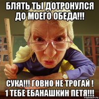 блять ты дотронулся до моего обеда!!! сука!!! говно не трогай ! 1 тебе ебанашкин петя!!!