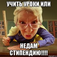 учить уроки или недам стипендию!!!!