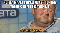 когда мама спрашивает почему ты не с кем не дружишь 