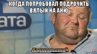 когда попробовал подрочить вялый на аню .....................