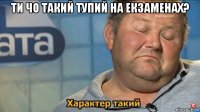 ти чо такий тупий на екзаменах? 