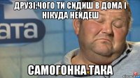 друзі:чого ти сидиш в дома і нікуда нейдеш самогонка така